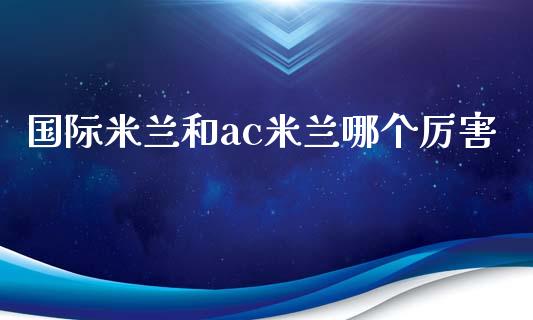 国际米兰和ac米兰哪个厉害_https://www.fansifence.com_国际期货_第1张