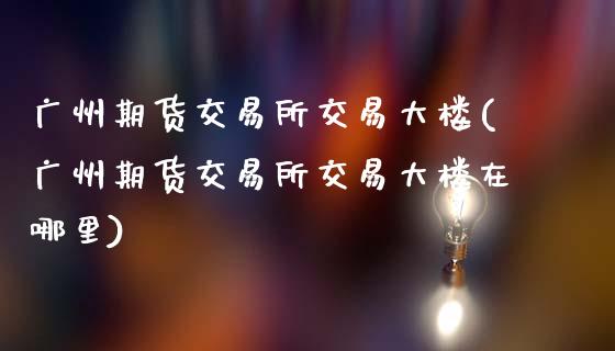 广州期货交易所交易大楼(广州期货交易所交易大楼在哪里)_https://www.fansifence.com_国际期货行情_第1张
