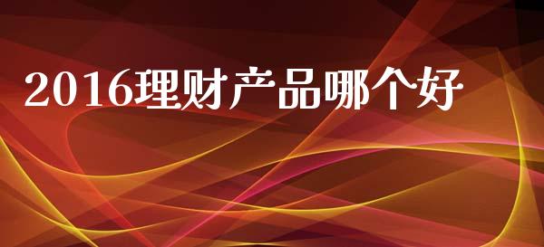 2016理财产品哪个好_https://www.fansifence.com_中国国际期货_第1张