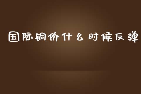 国际铜价什么时候反弹_https://www.fansifence.com_国际期货行情_第1张