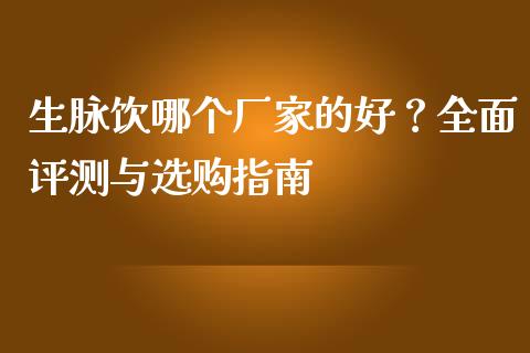 生脉饮哪个厂家的好？全面评测与选购指南_https://www.fansifence.com_中国国际期货_第1张