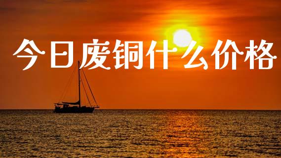 今日废铜什么价格_https://www.fansifence.com_国际期货行情_第1张