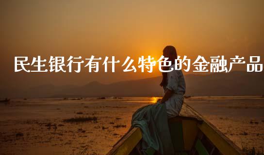 民生银行有什么特色的金融产品_https://www.fansifence.com_国际期货行情_第1张