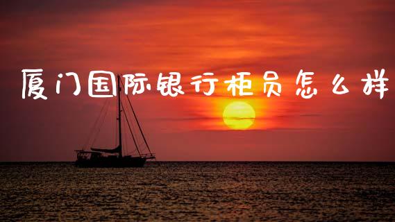厦门国际银行柜员怎么样_https://www.fansifence.com_国际期货行情_第1张