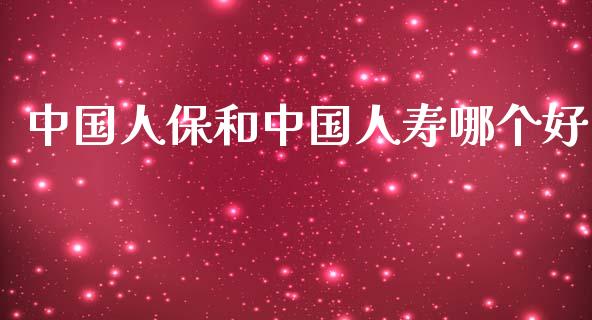 中国人保和中国人寿哪个好_https://www.fansifence.com_中国国际期货_第1张