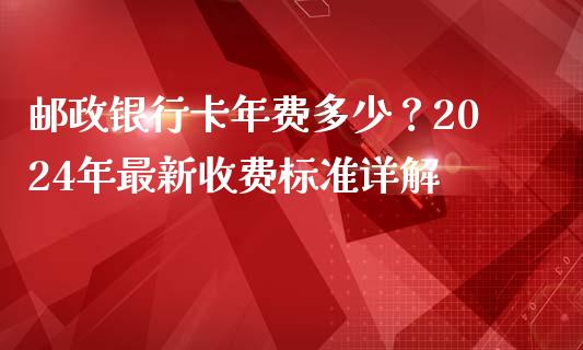 邮政银行卡年费多少？2024年最新收费标准详解_https://www.fansifence.com_国际期货_第1张