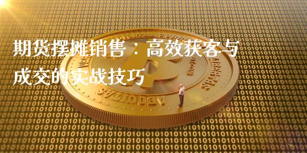 期货摆摊销售：高效获客与成交的实战技巧_https://www.fansifence.com_国际期货_第1张