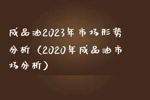 成品油2023年市场形势分析（2020年成品油市场分析）_https://www.fansifence.com_中国国际期货_第1张