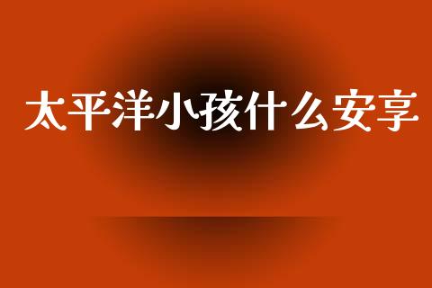 太平洋小孩什么安享_https://www.fansifence.com_中国国际期货_第1张