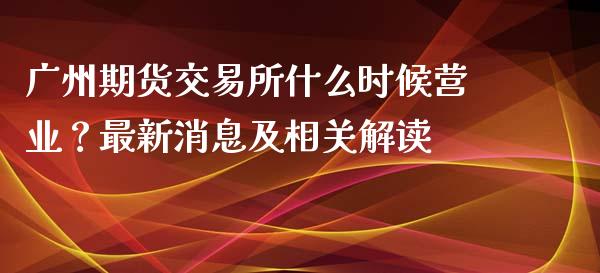 广州期货交易所什么时候营业？最新消息及相关解读_https://www.fansifence.com_中国国际期货_第1张
