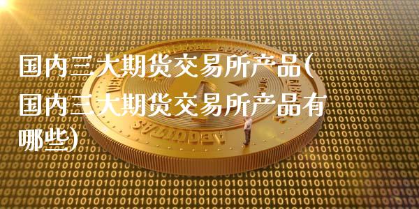 国内三大期货交易所产品(国内三大期货交易所产品有哪些)_https://www.fansifence.com_国际期货行情_第1张