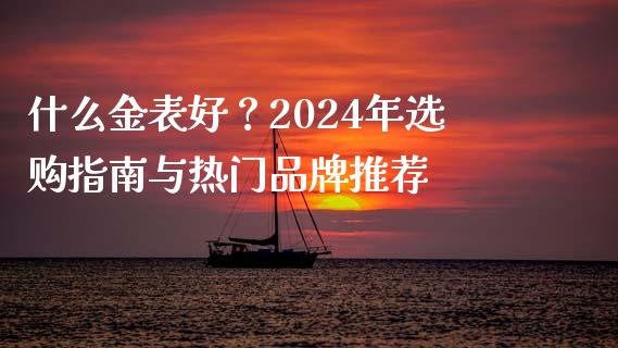 什么金表好？2024年选购指南与热门品牌推荐_https://www.fansifence.com_中国国际期货_第1张