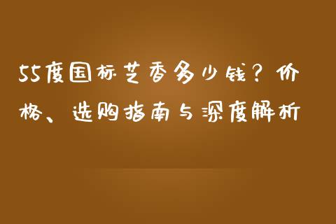 55度国标芝香多少钱？价格、选购指南与深度解析_https://www.fansifence.com_中国国际期货_第1张
