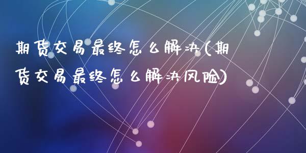 期货交易最终怎么解决(期货交易最终怎么解决风险)_https://www.fansifence.com_国际期货_第1张