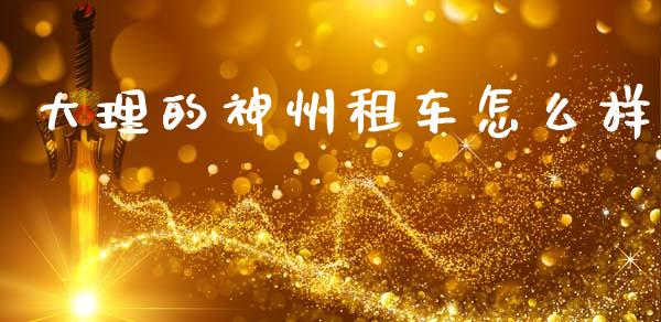 大理的神州租车怎么样_https://www.fansifence.com_中国国际期货_第1张