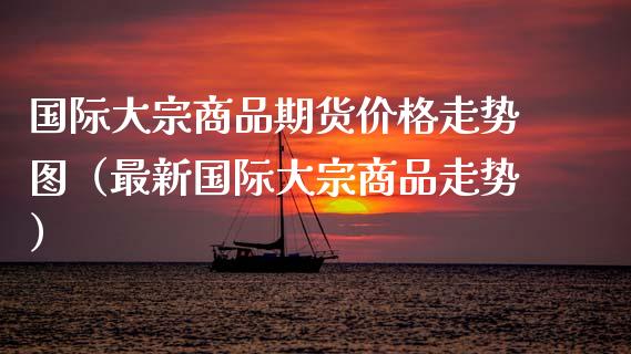 国际大宗商品期货价格走势图（最新国际大宗商品走势）_https://www.fansifence.com_国际期货_第1张