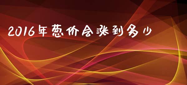 2016年葱价会涨到多少_https://www.fansifence.com_中国国际期货_第1张