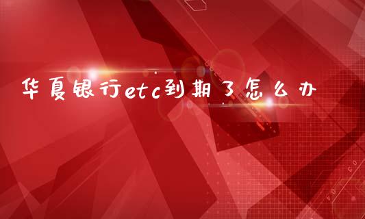 华夏银行etc到期了怎么办_https://www.fansifence.com_国际期货行情_第1张
