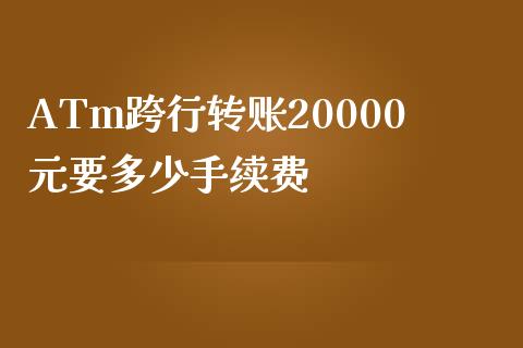 ATm跨行转账20000元要多少手续费_https://www.fansifence.com_国际期货_第1张