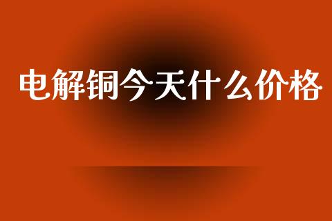电解铜今天什么价格_https://www.fansifence.com_国际期货行情_第1张