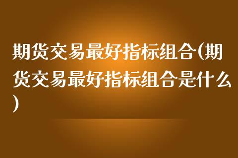 期货交易最好指标组合(期货交易最好指标组合是什么)_https://www.fansifence.com_国际期货行情_第1张