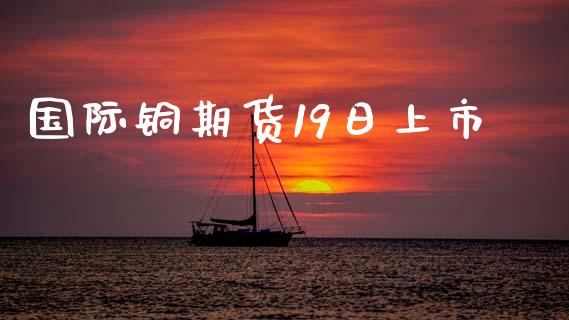 国际铜期货19日上市_https://www.fansifence.com_恒指交易时间_第1张