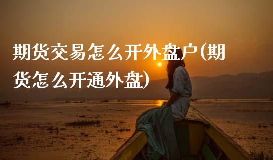 期货交易怎么开外盘户(期货怎么开通外盘)_https://www.fansifence.com_中国国际期货_第1张