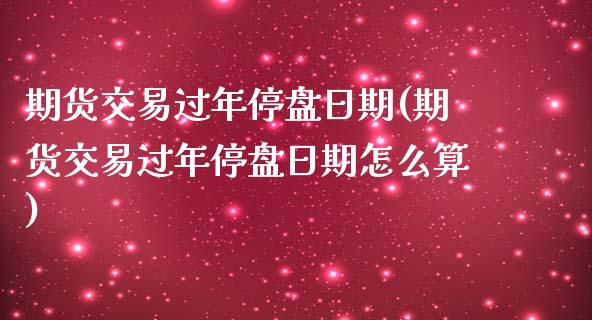 期货交易过年停盘日期(期货交易过年停盘日期怎么算)_https://www.fansifence.com_国际期货行情_第1张