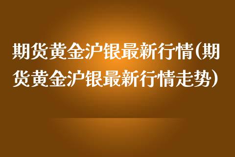 期货黄金沪银最新行情(期货黄金沪银最新行情走势)_https://www.fansifence.com_国际期货_第1张