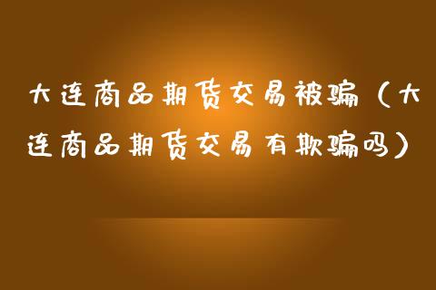 大连商品期货交易被骗（大连商品期货交易有欺骗吗）_https://www.fansifence.com_国际期货_第1张