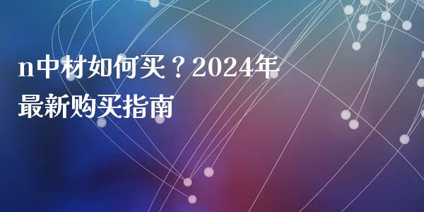 n中材如何买？2024年最新购买指南_https://www.fansifence.com_中国国际期货_第1张