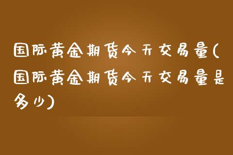 国际黄金期货今天交易量(国际黄金期货今天交易量是多少)_https://www.fansifence.com_国际期货行情_第1张