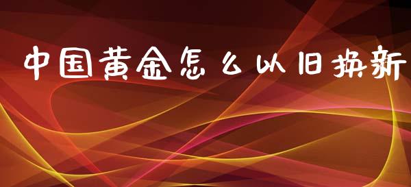 中国黄金怎么以旧换新_https://www.fansifence.com_中国国际期货_第1张