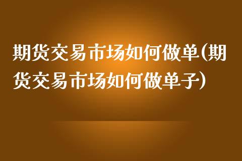 期货交易市场如何做单(期货交易市场如何做单子)_https://www.fansifence.com_恒指交易时间_第1张