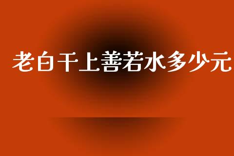 老白干上善若水多少元_https://www.fansifence.com_恒指交易时间_第1张