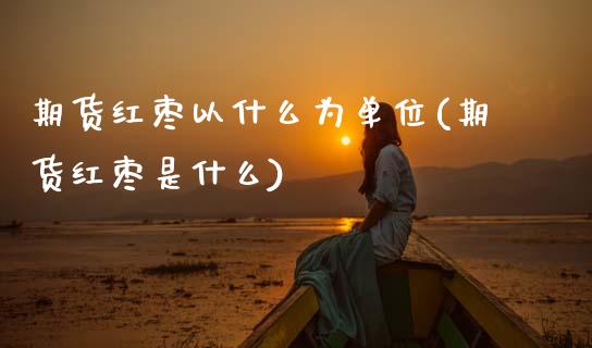 期货红枣以什么为单位(期货红枣是什么)_https://www.fansifence.com_中国国际期货_第1张