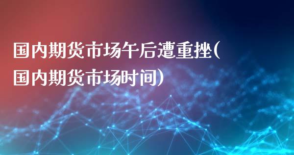 国内期货市场午后遭重挫(国内期货市场时间)_https://www.fansifence.com_国际期货_第1张