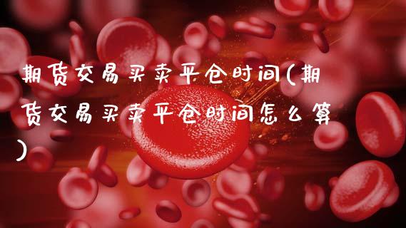 期货交易买卖平仓时间(期货交易买卖平仓时间怎么算)_https://www.fansifence.com_中国国际期货_第1张