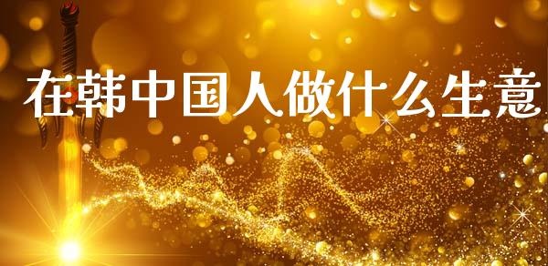 在韩中国人做什么生意_https://www.fansifence.com_国际期货行情_第1张