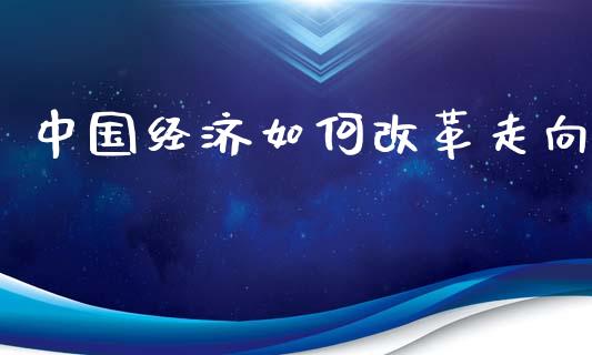 中国经济如何改革走向_https://www.fansifence.com_国际期货行情_第1张