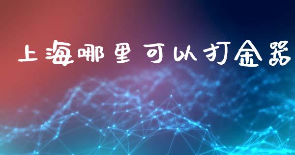 上海哪里可以打金器_https://www.fansifence.com_国际期货行情_第1张