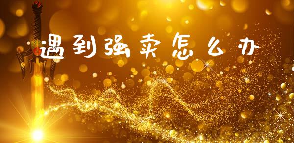 遇到强卖怎么办_https://www.fansifence.com_中国国际期货_第1张
