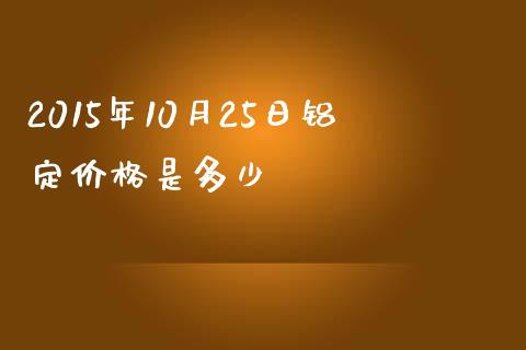 2015年10月25日铝定价格是多少_https://www.fansifence.com_中国国际期货_第1张