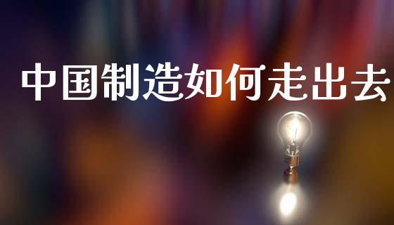 中国制造如何走出去_https://www.fansifence.com_国际期货行情_第1张