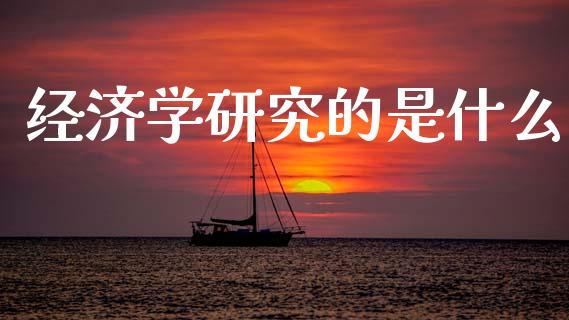 经济学研究的是什么_https://www.fansifence.com_国际期货行情_第1张