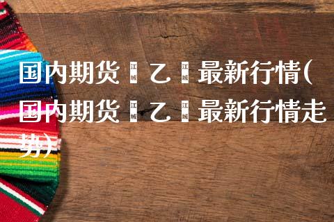 国内期货苯乙烯最新行情(国内期货苯乙烯最新行情走势)_https://www.fansifence.com_中国国际期货_第1张