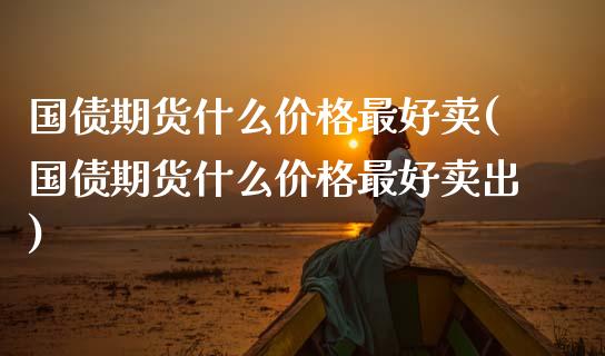 国债期货什么价格最好卖(国债期货什么价格最好卖出)_https://www.fansifence.com_中国国际期货_第1张