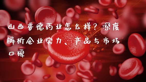 山西普德药业怎么样？深度解析企业实力、产品与市场口碑_https://www.fansifence.com_国际期货_第1张