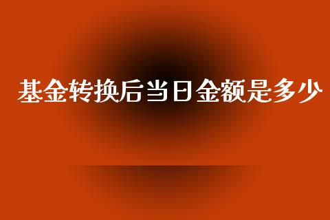 基金转换后当日金额是多少_https://www.fansifence.com_国际期货行情_第1张