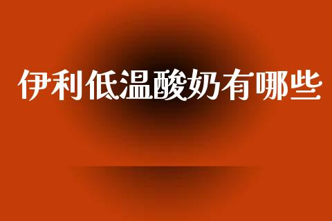 伊利低温酸奶有哪些_https://www.fansifence.com_国际期货行情_第1张